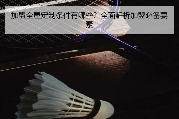 加盟全屋定制条件有哪些？全面解析加盟必备要素